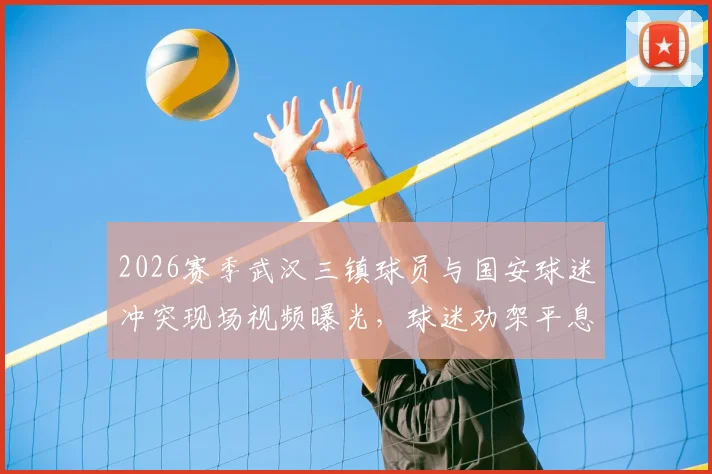 2026赛季武汉三镇球员与国安球迷冲突现场视频曝光,球迷劝架平息口角背后原因解读
