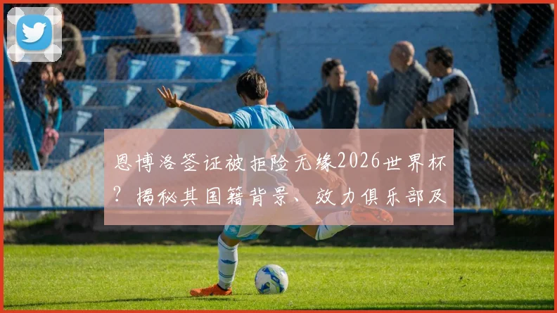 恩博洛签证被拒险无缘2026世界杯？揭秘其国籍背景、效力俱乐部及进球后特殊庆祝含义