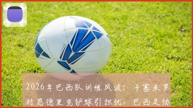 2026年巴西队训练风波：卡塞米罗对恩德里克铲球引担忧，巴西足协紧急应对舆论