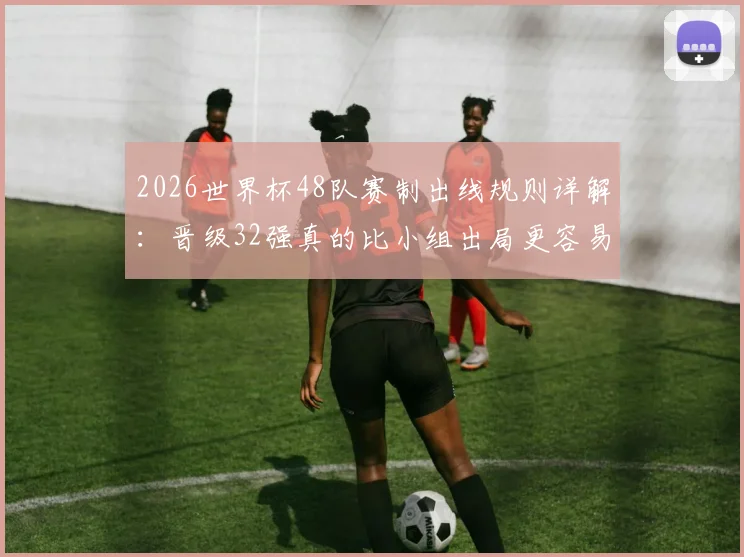 2026世界杯48队赛制出线规则详解：晋级32强真的比小组出局更容易吗？小组第三命运深度分析
