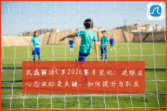 武磊解读C罗2026赛季变化:进球后心态放松是关键,如何提升与队友配合传球效率