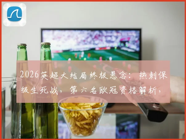 2026英超大结局终极悬念：热刺保级生死战，第六名欧冠资格解析，瓜帅等传奇告别战赛程