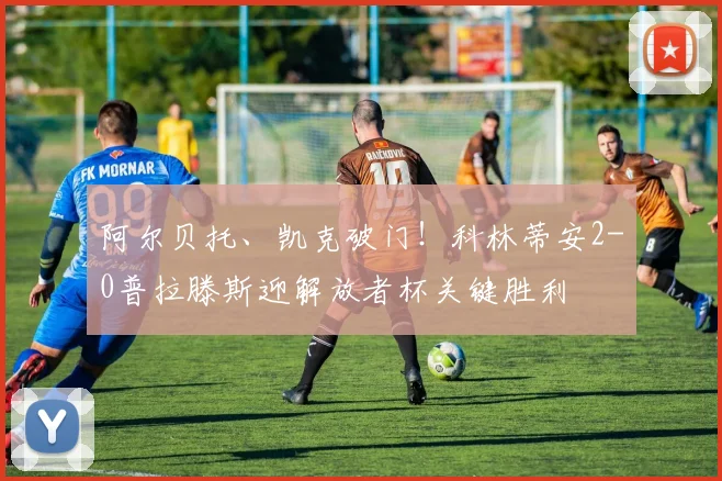 阿尔贝托、凯克破门！科林蒂安2-0普拉滕斯迎解放者杯关键胜利