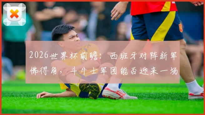 2026世界杯前瞻：西班牙对阵新军佛得角，斗牛士军团能否迎来一场酣畅淋漓的大胜？