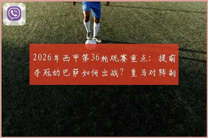 2026年西甲第36轮观赛重点:提前夺冠的巴萨如何出战?皇马对阵副班长有何悬念?最新赛程与看点一览