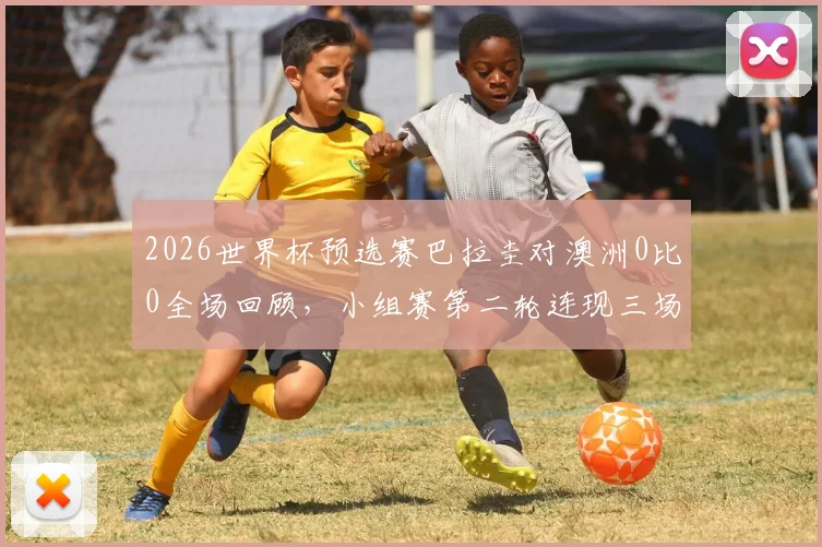 2026世界杯预选赛巴拉圭对澳洲0比0全场回顾，小组赛第二轮连现三场平局，解析出线形势与关键数据