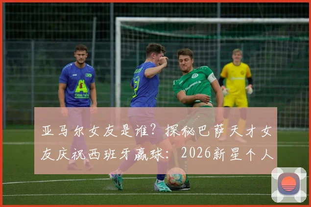 亚马尔女友是谁？探秘巴萨天才女友庆祝西班牙赢球：2026新星个人资料与进球集锦全览