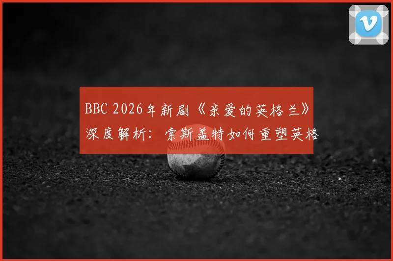 BBC 2026年新剧《亲爱的英格兰》深度解析：索斯盖特如何重塑英格兰队，剧集看点与真实事件对比指南