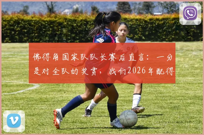 佛得角国家队队长赛后直言：一分是对全队的奖赏，我们2026年配得上这样的比赛结果