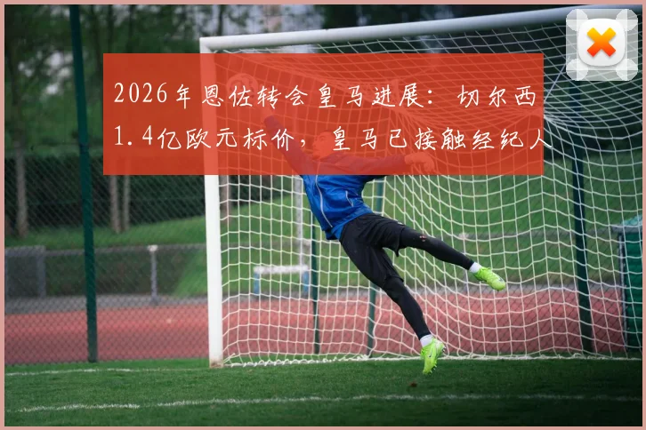 2026年恩佐转会皇马进展：切尔西1.4亿欧元标价，皇马已接触经纪人谈判内幕