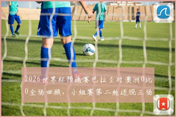 2026世界杯预选赛巴拉圭对澳洲0比0全场回顾，小组赛第二轮连现三场平局，解析出线形势与关键数据