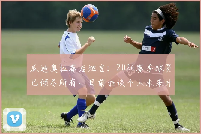 瓜迪奥拉赛后坦言：2026赛季球员已倾尽所有，目前拒谈个人未来计划