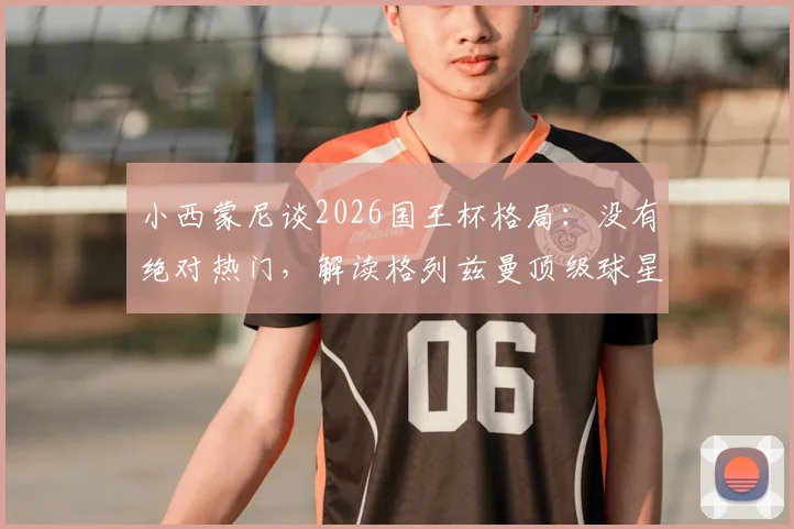 小西蒙尼谈2026国王杯格局：没有绝对热门，解读格列兹曼顶级球星地位的稳固性