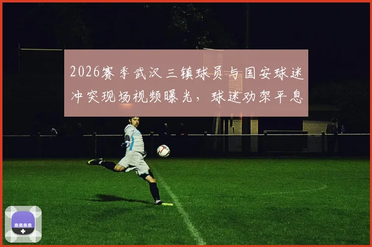 2026赛季武汉三镇球员与国安球迷冲突现场视频曝光，球迷劝架平息口角背后原因解读