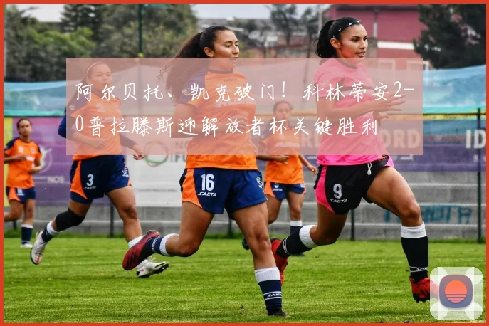 阿尔贝托、凯克破门!科林蒂安2-0普拉滕斯迎解放者杯关键胜利