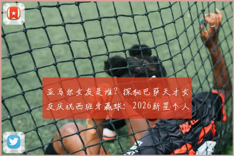 亚马尔女友是谁？探秘巴萨天才女友庆祝西班牙赢球：2026新星个人资料与进球集锦全览